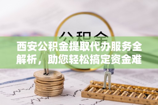 高港西安公积金提取代办服务全解析，助您轻松搞定资金难题