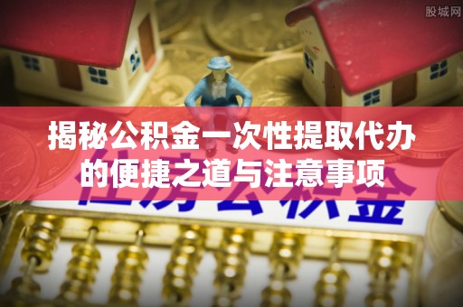 高港揭秘公积金一次性提取代办的便捷之道与注意事项