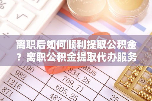 高港离职后如何顺利提取公积金？离职公积金提取代办服务帮你搞定！