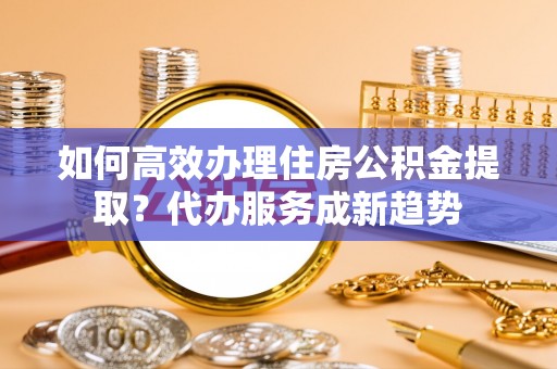 高港如何高效办理住房公积金提取？代办服务成新趋势