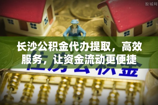 高港长沙公积金代办提取，高效服务，让资金流动更便捷