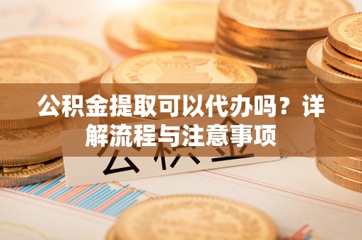 高港公积金提取可以代办吗？详解流程与注意事项