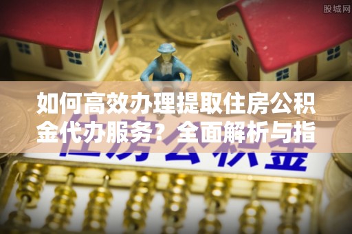 高港如何高效办理提取住房公积金代办服务？全面解析与指南