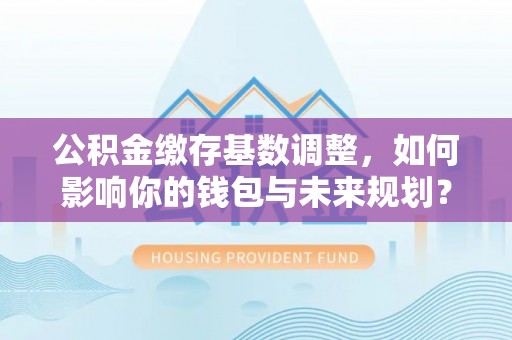 高港公积金缴存基数调整，如何影响你的钱包与未来规划？