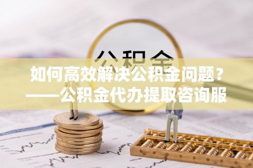 高港如何高效解决公积金问题？——公积金代办提取咨询服务指南