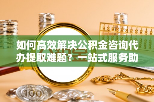 高港如何高效解决公积金咨询代办提取难题？一站式服务助您轻松搞定