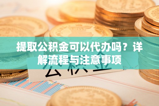 高港提取公积金可以代办吗？详解流程与注意事项