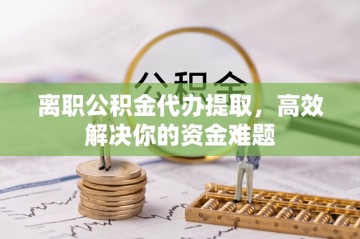高港离职公积金代办提取，高效解决你的资金难题