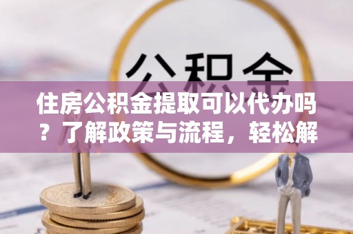 高港住房公积金提取可以代办吗？了解政策与流程，轻松解决疑惑