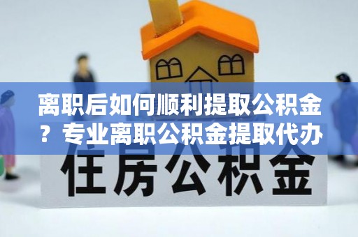 高港离职后如何顺利提取公积金？专业离职公积金提取代办服务指南
