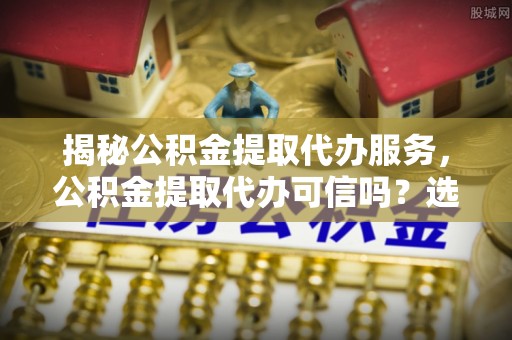 高港揭秘公积金提取代办服务，公积金提取代办可信吗？选择前你需要知道的真相