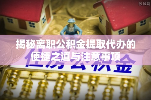 高港揭秘离职公积金提取代办的便捷之道与注意事项