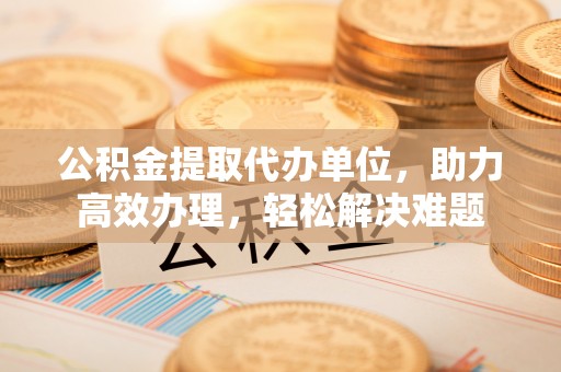 高港公积金提取代办单位，助力高效办理，轻松解决难题