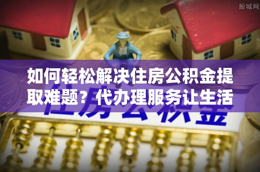 高港如何轻松解决住房公积金提取难题？代办理服务让生活更简单