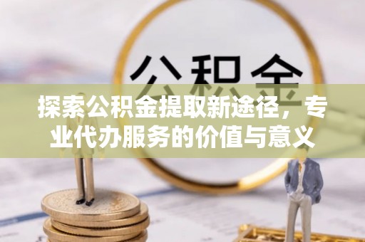 高港探索公积金提取新途径，专业代办服务的价值与意义