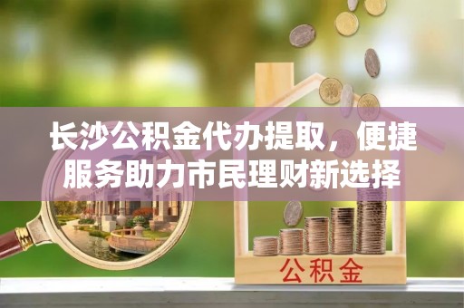 高港长沙公积金代办提取，便捷服务助力市民理财新选择