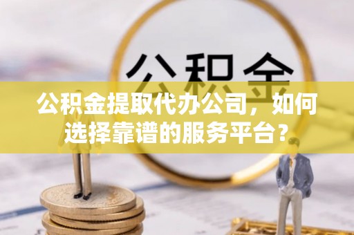 高港公积金提取代办公司，如何选择靠谱的服务平台？