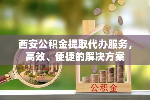 高港西安公积金提取代办服务，高效、便捷的解决方案