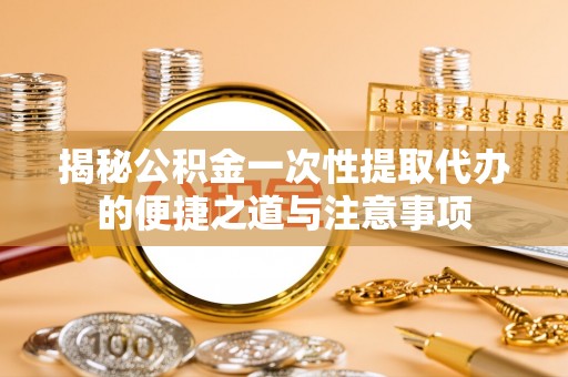 高港揭秘公积金一次性提取代办的便捷之道与注意事项