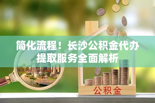 高港简化流程！长沙公积金代办提取服务全面解析
