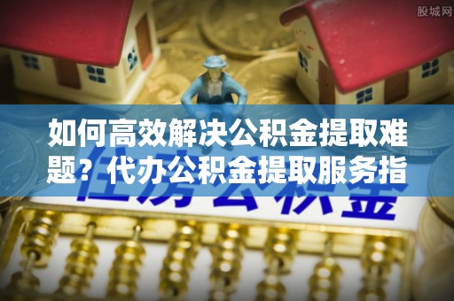 高港如何高效解决公积金提取难题？代办公积金提取服务指南