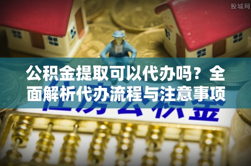 高港公积金提取可以代办吗？全面解析代办流程与注意事项