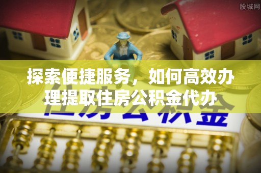高港探索便捷服务，如何高效办理提取住房公积金代办